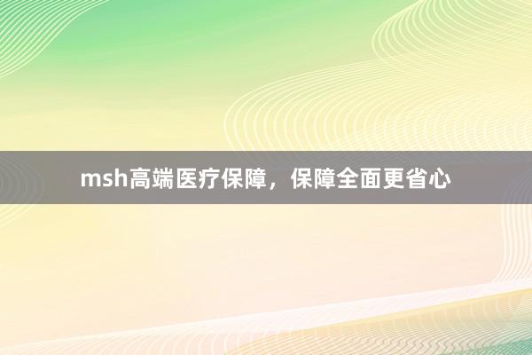msh高端医疗保障,保障全面更省心