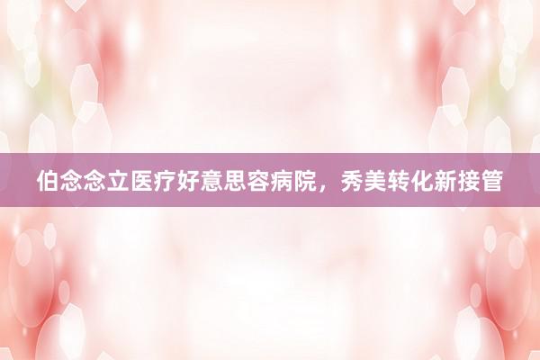 伯念念立医疗好意思容病院，秀美转化新接管
